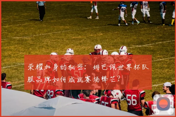 荣耀加身的秘密:姆巴佩世界杯队服品牌如何成就赛场锋芒?