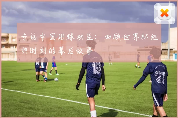 专访中国进球功臣:回顾世界杯经典时刻的幕后故事