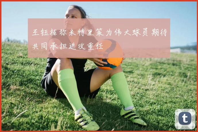 王钰栋称米特里策为伟大球员期待共同承担进攻重任