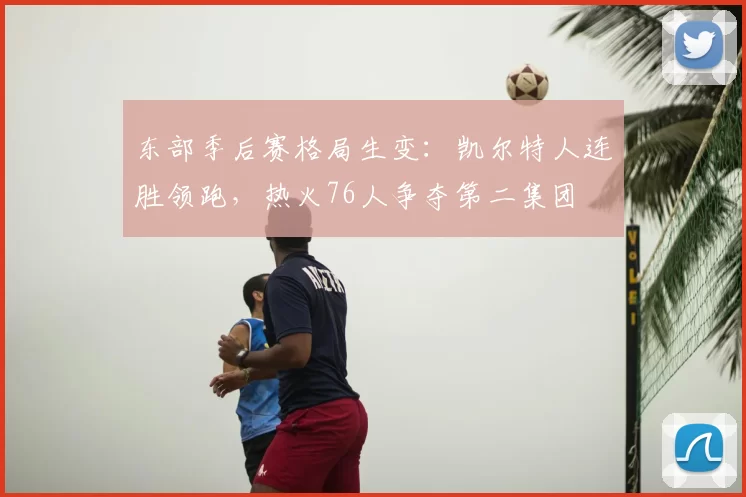 东部季后赛格局生变：凯尔特人连胜领跑，热火76人争夺第二集团
